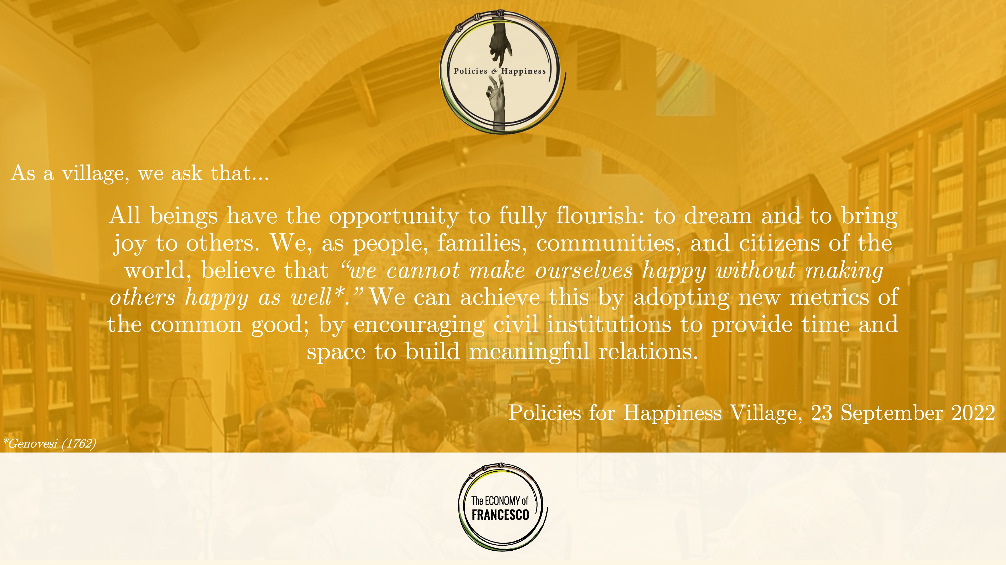 As a village, we ask that... All beings have the opportunity to fully flourish: to dream and to bring joy to others. We, as people, families, communities, and citizens of the world, believe that “we cannot make ourselves happy without making others happy as well [Genovesi (1762)].” We can achieve this by adopting new metrics of the common good; by encouraging civil institutions to provide time and space to build meaningful relations. Policies for Happiness Village, 23 September 2022.